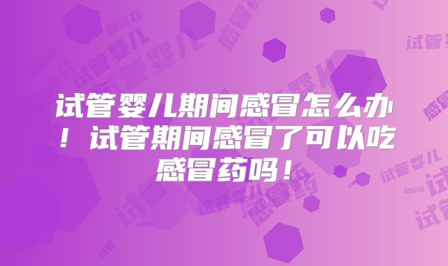 试管婴儿期间感冒怎么办！试管期间感冒了可以吃感冒药吗！