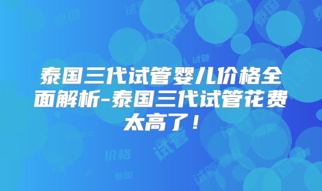 泰国三代试管婴儿价格全面解析-泰国三代试管花费太高了！