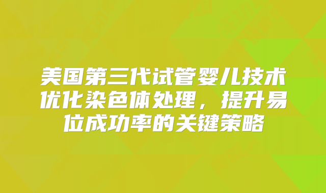 美国第三代试管婴儿技术优化染色体处理，提升易位成功率的关键策略