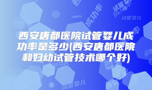 西安唐都医院试管婴儿成功率是多少(西安唐都医院和妇幼试管技术哪个好)