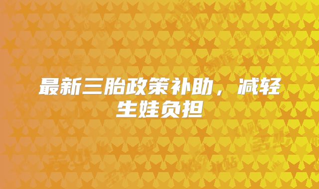 最新三胎政策补助,减轻生娃负担