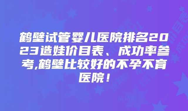 鹤壁试管婴儿医院排名2023造娃价目表、成功率参考,鹤壁比较好的不孕不育医院！