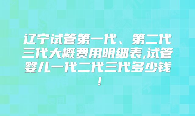 辽宁试管第一代、第二代三代大概费用明细表,试管婴儿一代二代三代多少钱！