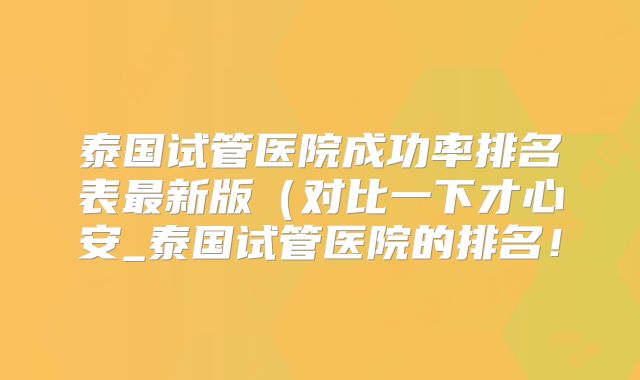 泰国试管医院成功率排名表最新版（对比一下才心安_泰国试管医院的排名！