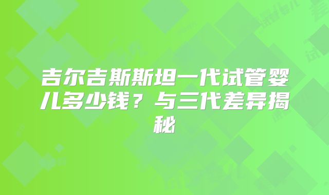吉尔吉斯斯坦一代试管婴儿多少钱？与三代差异揭秘
