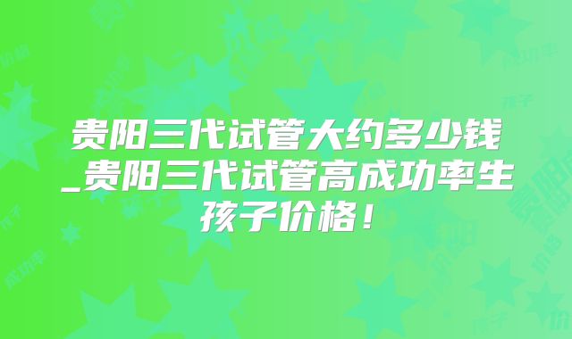 贵阳三代试管大约多少钱_贵阳三代试管高成功率生孩子价格！