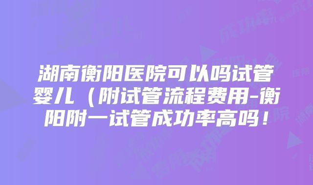湖南衡阳医院可以吗试管婴儿（附试管流程费用-衡阳附一试管成功率高吗！