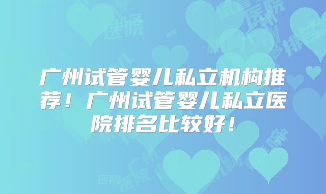 广州试管婴儿私立机构推荐！广州试管婴儿私立医院排名比较好！