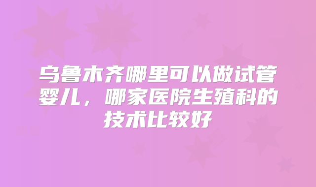 乌鲁木齐哪里可以做试管婴儿，哪家医院生殖科的技术比较好