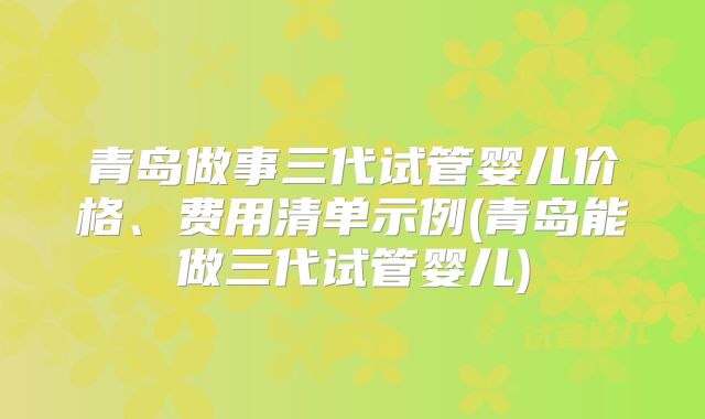 青岛做事三代试管婴儿价格、费用清单示例(青岛能做三代试管婴儿)