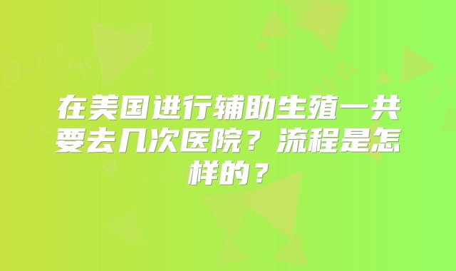 在美国进行辅助生殖一共要去几次医院？流程是怎样的？
