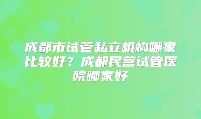 成都市试管私立机构哪家比较好？成都民营试管医院哪家好