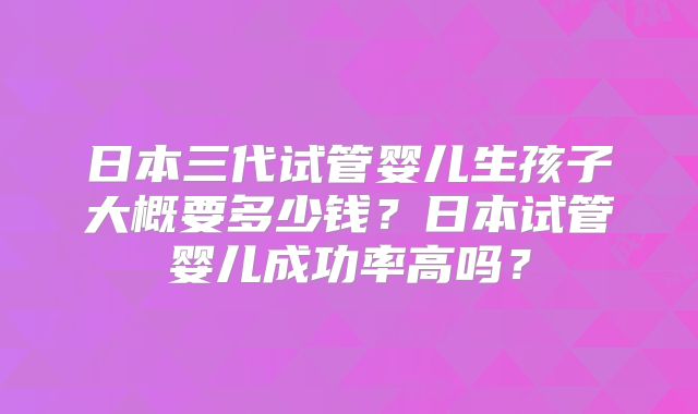 日本三代试管婴儿生孩子大概要多少钱？日本试管婴儿成功率高吗？