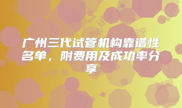 广州三代试管机构靠谱性名单，附费用及成功率分享