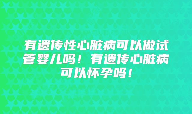 有遗传性心脏病可以做试管婴儿吗！有遗传心脏病可以怀孕吗！