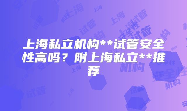 上海私立机构**试管安全性高吗？附上海私立**推荐