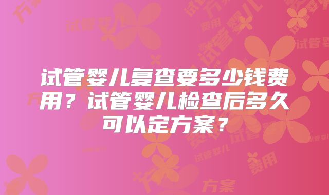 试管婴儿复查要多少钱费用？试管婴儿检查后多久可以定方案？