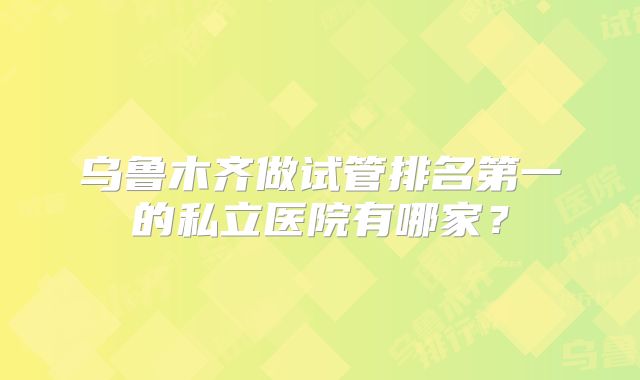 乌鲁木齐做试管排名第一的私立医院有哪家？