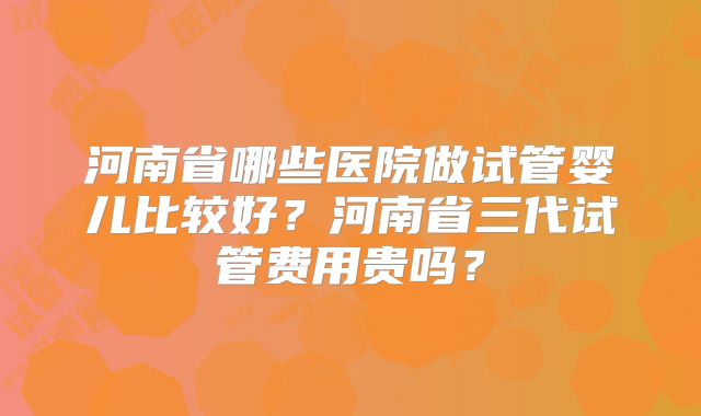 河南省哪些医院做试管婴儿比较好?河南省三代试管费用贵吗?