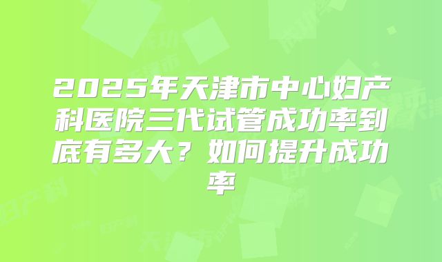 2025年天津市中心妇产科医院三代试管成功率到底有多大？如何提升成功率