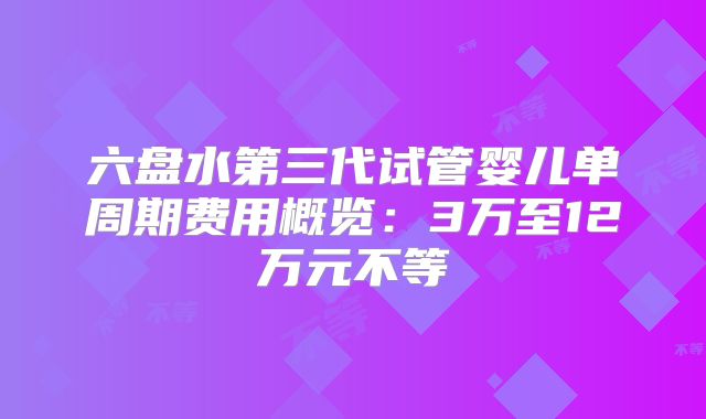 六盘水第三代试管婴儿单周期费用概览：3万至12万元不等