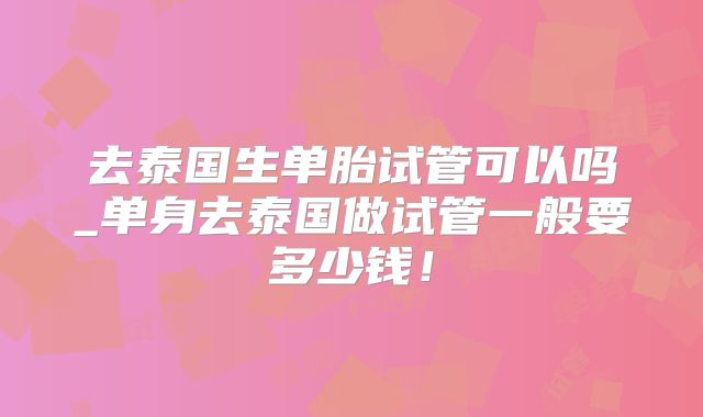 去泰国生单胎试管可以吗_单身去泰国做试管一般要多少钱！