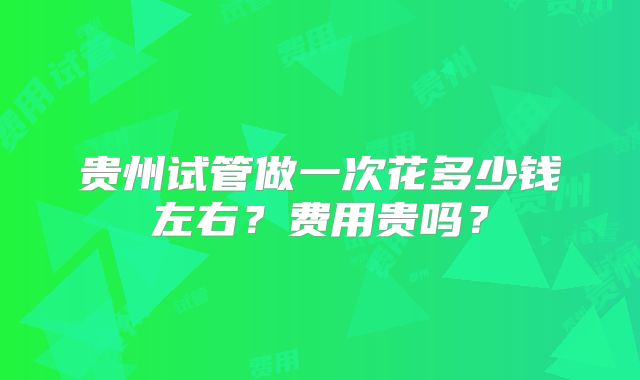 贵州试管做一次花多少钱左右？费用贵吗？