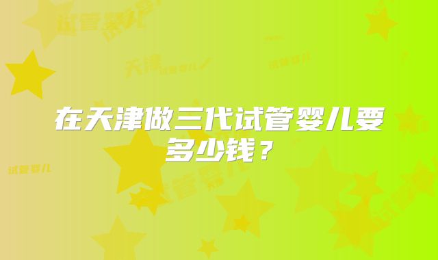 在天津做三代试管婴儿要多少钱?