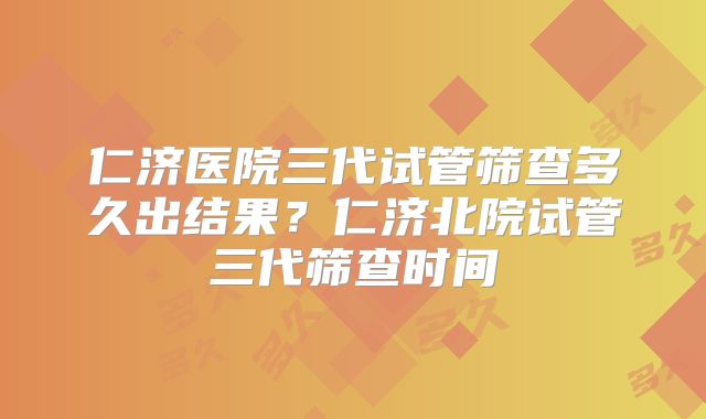 仁济医院三代试管筛查多久出结果？仁济北院试管三代筛查时间