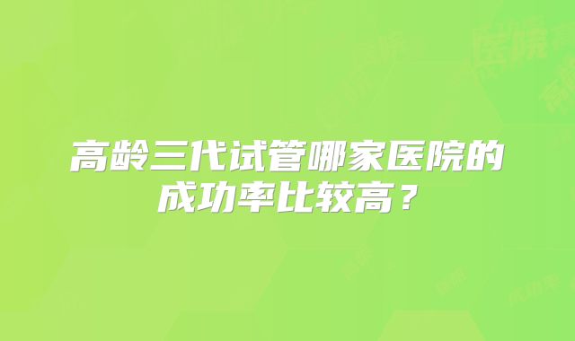 高龄三代试管哪家医院的成功率比较高？