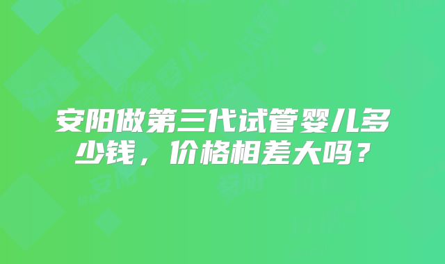 安阳做第三代试管婴儿多少钱，价格相差大吗？
