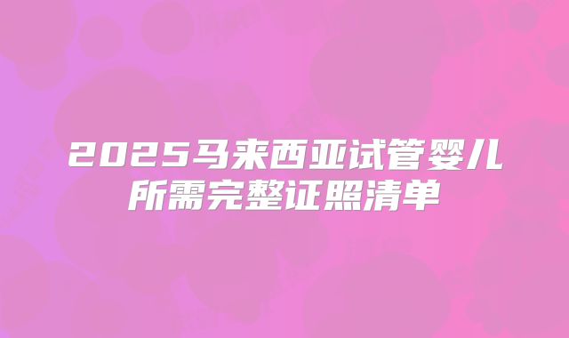 2025马来西亚试管婴儿所需完整证照清单