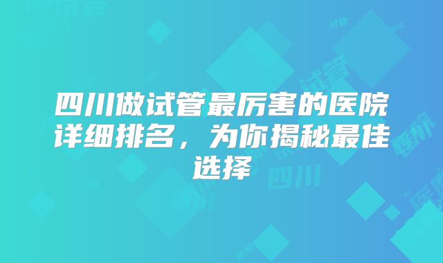 四川做试管最厉害的医院详细排名,为你揭秘最佳选择