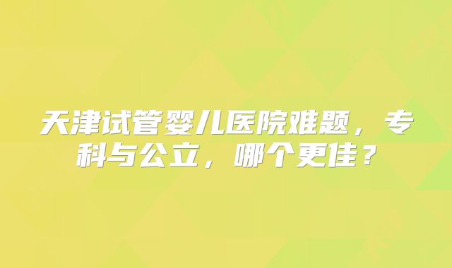 天津试管婴儿医院难题，专科与公立，哪个更佳？