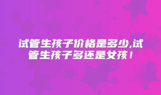 试管生孩子价格是多少,试管生孩子多还是女孩！