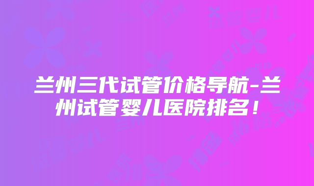 兰州三代试管价格导航-兰州试管婴儿医院排名！