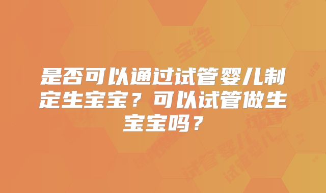 是否可以通过试管婴儿制定生宝宝？可以试管做生宝宝吗？