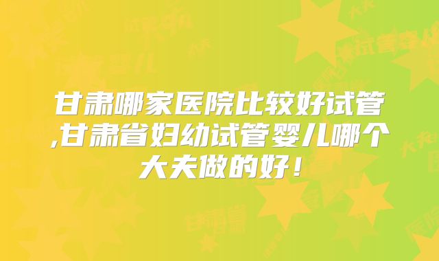 甘肃哪家医院比较好试管,甘肃省妇幼试管婴儿哪个大夫做的好！
