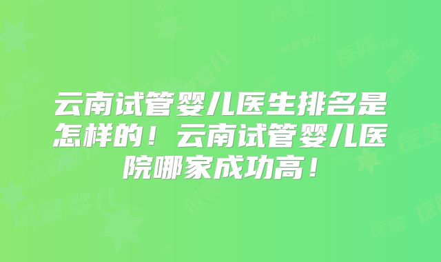 云南试管婴儿医生排名是怎样的！云南试管婴儿医院哪家成功高！