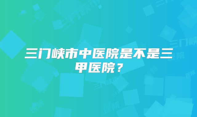 三门峡市中医院是不是三甲医院？