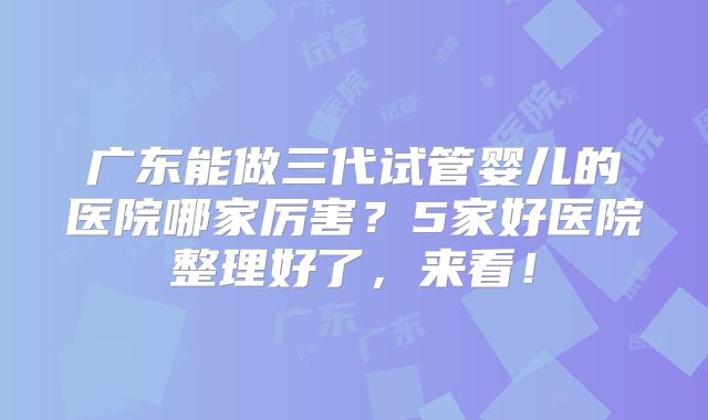 广东能做三代试管婴儿的医院哪家厉害？5家好医院整理好了，来看！