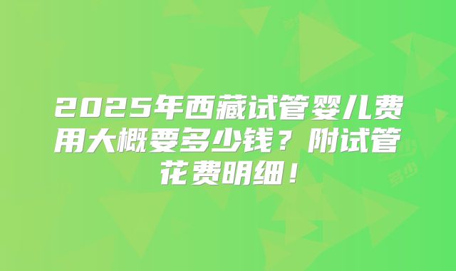 2025年西藏试管婴儿费用大概要多少钱？附试管花费明细！