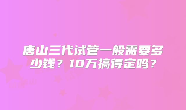 唐山三代试管一般需要多少钱？10万搞得定吗？