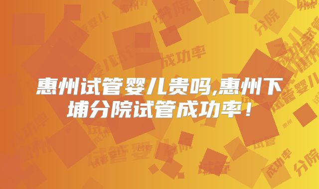 惠州试管婴儿贵吗,惠州下埔分院试管成功率!
