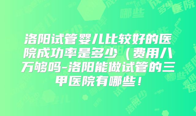 洛阳试管婴儿比较好的医院成功率是多少（费用八万够吗-洛阳能做试管的三甲医院有哪些！
