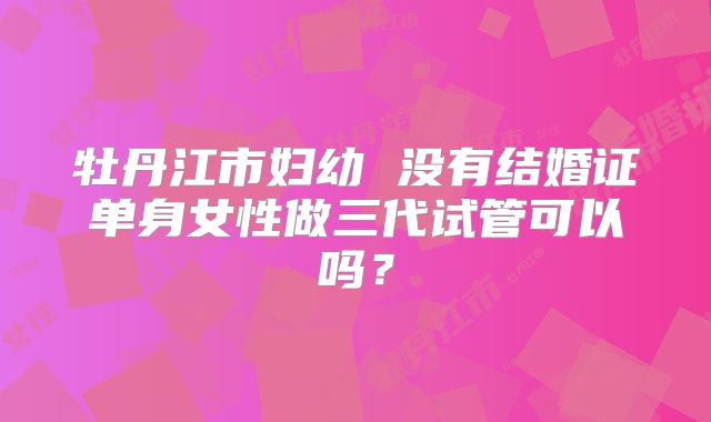 牡丹江市妇幼 没有结婚证单身女性做三代试管可以吗？