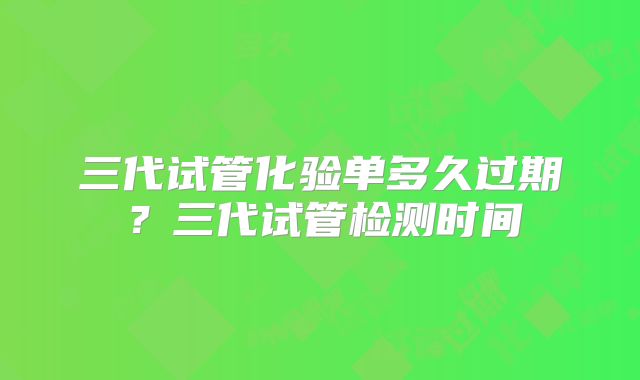 三代试管化验单多久过期?三代试管检测时间