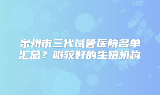 泉州市三代试管医院名单汇总？附较好的生殖机构