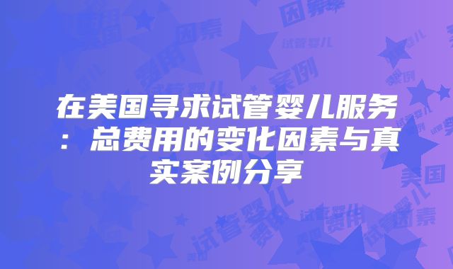 在美国寻求试管婴儿服务：总费用的变化因素与真实案例分享