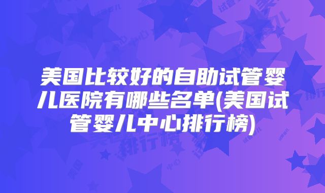 美国比较好的自助试管婴儿医院有哪些名单(美国试管婴儿中心排行榜)
